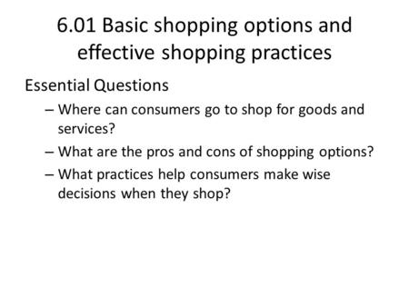 6.01 Basic shopping options and effective shopping practices Essential Questions – Where can consumers go to shop for goods and services? – What are the.