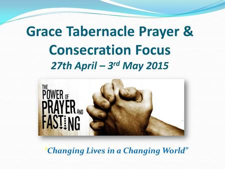 “Changing Lives in a Changing World” Grace Tabernacle Prayer & Consecration Focus 27th April – 3 rd May 2015.