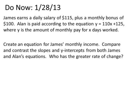 Do Now: 1/28/13 James earns a daily salary of $115, plus a monthly bonus of $100. Alan is paid according to the equation y = 110x +125, where y is the.