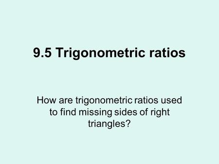 9.5 Trigonometric ratios How are trigonometric ratios used to find missing sides of right triangles?