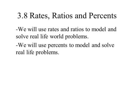 3.8 Rates, Ratios and Percents -We will use rates and ratios to model and solve real life world problems. -We will use percents to model and solve real.