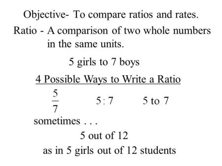 Objective- To compare ratios and rates. Ratio -A comparison of two whole numbers in the same units. 5 girls to 7 boys 4 Possible Ways to Write a Ratio.