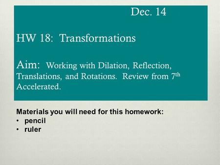 Dec. 14 HW 18: Transformations Aim: Working with Dilation, Reflection, Translations, and Rotations. Review from 7 th Accelerated. Materials you will need.