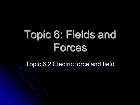 Topic 6: Fields and Forces Topic 6.2 Electric force and field.