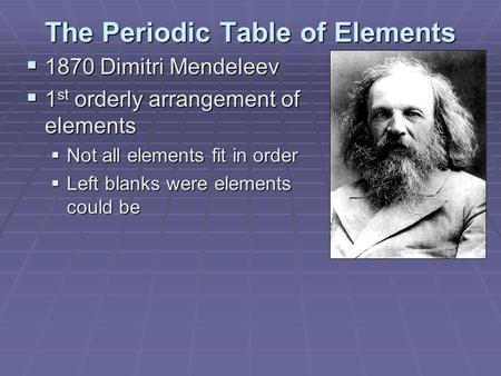 The Periodic Table of Elements  1870 Dimitri Mendeleev  1 st orderly arrangement of elements  Not all elements fit in order  Left blanks were elements.