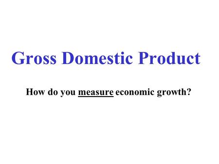 Gross Domestic Product How do you measure economic growth?