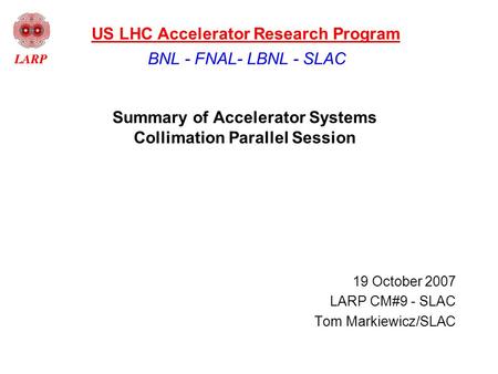 Summary of Accelerator Systems Collimation Parallel Session 19 October 2007 LARP CM#9 - SLAC Tom Markiewicz/SLAC BNL - FNAL- LBNL - SLAC US LHC Accelerator.