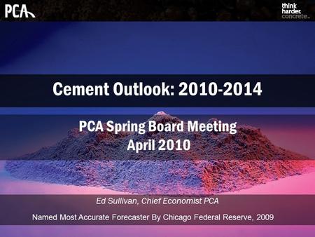 Cement Outlook: 2010-2014 Ed Sullivan, Chief Economist PCA PCA Spring Board Meeting April 2010 Named Most Accurate Forecaster By Chicago Federal Reserve,