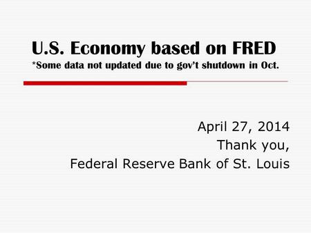 U.S. Economy based on FRED *Some data not updated due to gov’t shutdown in Oct. April 27, 2014 Thank you, Federal Reserve Bank of St. Louis.
