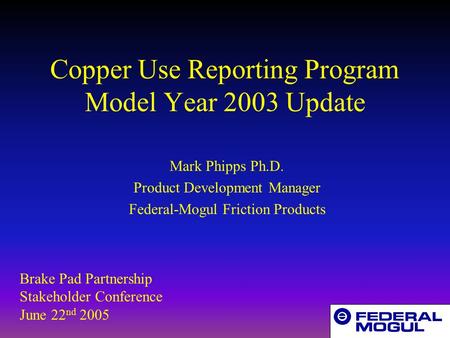 Copper Use Reporting Program Model Year 2003 Update Mark Phipps Ph.D. Product Development Manager Federal-Mogul Friction Products Brake Pad Partnership.
