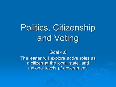 Politics, Citizenship and Voting Goal 4.0 The leaner will explore active roles as a citizen at the local, state, and national levels pf government.
