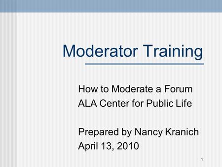 Moderator Training How to Moderate a Forum ALA Center for Public Life Prepared by Nancy Kranich April 13, 2010 1.