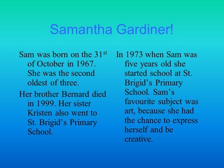 Samantha Gardiner! Sam was born on the 31 st of October in 1967. She was the second oldest of three. Her brother Bernard died in 1999. Her sister Kristen.