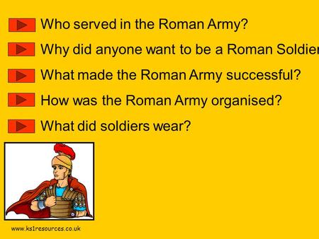 Www.ks1resources.co.uk Who served in the Roman Army? Why did anyone want to be a Roman Soldier? What made the Roman Army successful? How was the Roman.