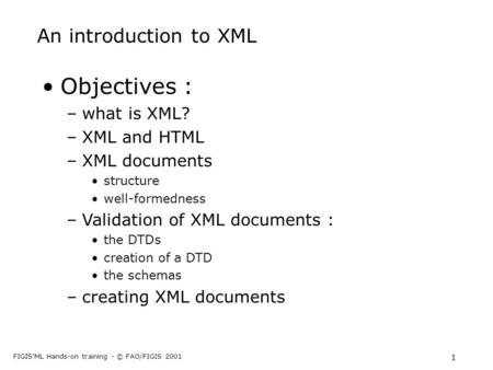 FIGIS’ML Hands-on training - © FAO/FIGIS 2001 1 An introduction to XML Objectives : –what is XML? –XML and HTML –XML documents structure well-formedness.