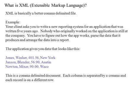 What is XML (Extensible Markup Language)? XML is basically a better comma delimited file. Example: Your client asks you to write a new reporting system.