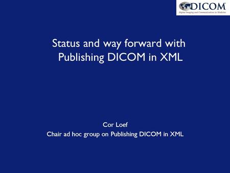 Status and way forward with Publishing DICOM in XML Cor Loef Chair ad hoc group on Publishing DICOM in XML.