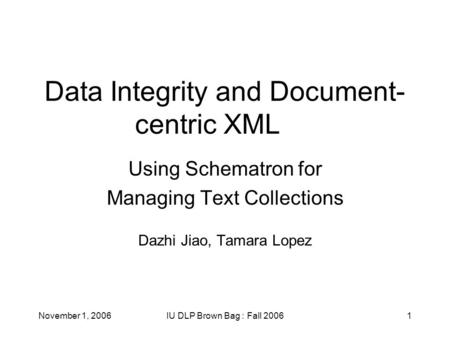November 1, 2006IU DLP Brown Bag : Fall 20061 Data Integrity and Document- centric XML Using Schematron for Managing Text Collections Dazhi Jiao, Tamara.
