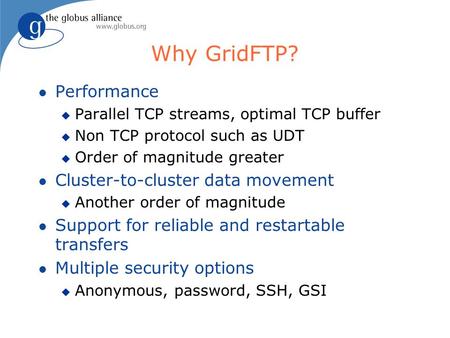Why GridFTP? l Performance u Parallel TCP streams, optimal TCP buffer u Non TCP protocol such as UDT u Order of magnitude greater l Cluster-to-cluster.