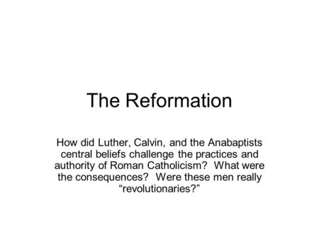 The Reformation How did Luther, Calvin, and the Anabaptists central beliefs challenge the practices and authority of Roman Catholicism? What were the consequences?