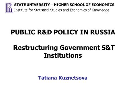 PUBLIC R&D POLICY IN RUSSIA Restructuring Government S&T Institutions Tatiana Kuznetsova STATE UNIVERSITY – HIGHER SCHOOL OF ECONOMICS Institute for Statistical.