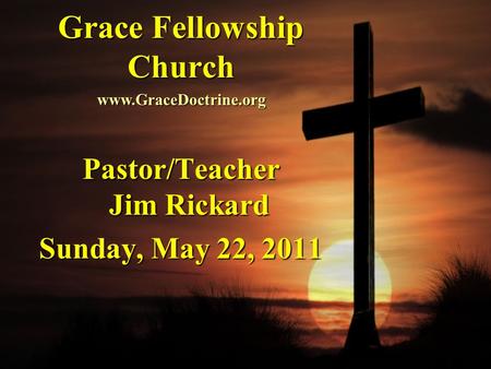 Grace Fellowship Church Pastor/Teacher Jim Rickard Sunday, May 22, 2011 www.GraceDoctrine.org.