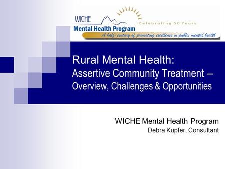 Rural Mental Health: Assertive Community Treatment – Overview, Challenges & Opportunities WICHE Mental Health Program Debra Kupfer, Consultant.