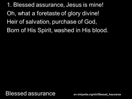 1. Blessed assurance, Jesus is mine! Oh, what a foretaste of glory divine! Heir of salvation, purchase of God, Born of His Spirit, washed in His blood.