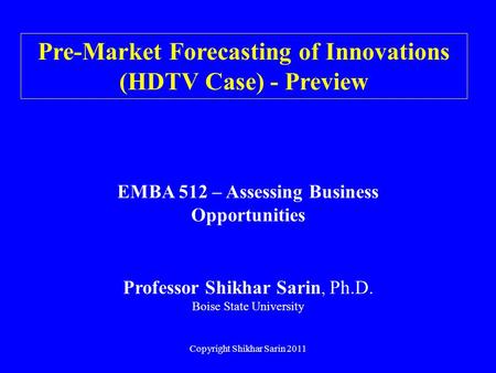 Copyright Shikhar Sarin 2011 Pre-Market Forecasting of Innovations (HDTV Case) - Preview EMBA 512 – Assessing Business Opportunities Professor Shikhar.
