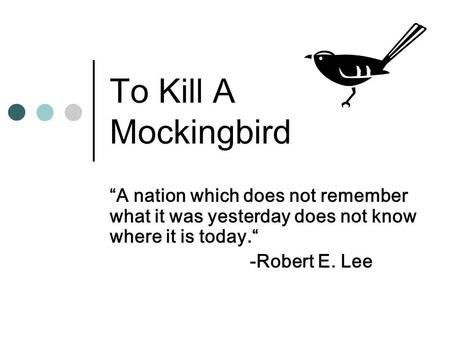 To Kill A Mockingbird “A nation which does not remember what it was yesterday does not know where it is today.“ -Robert E. Lee.
