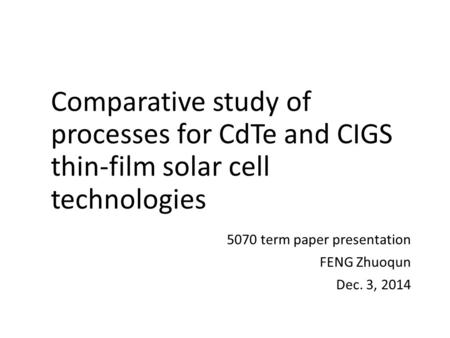 Comparative study of processes for CdTe and CIGS thin-film solar cell technologies 5070 term paper presentation FENG Zhuoqun Dec. 3, 2014.