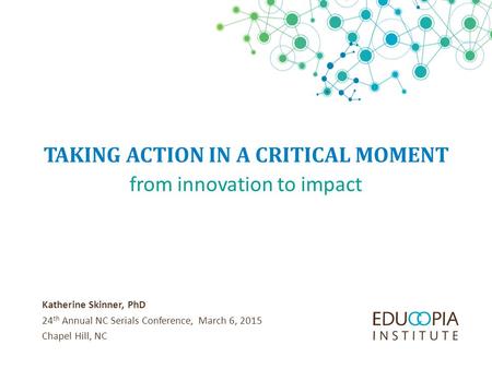 TAKING ACTION IN A CRITICAL MOMENT Katherine Skinner, PhD 24 th Annual NC Serials Conference, March 6, 2015 Chapel Hill, NC from innovation to impact.