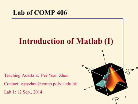 1 Lab of COMP 406 Teaching Assistant: Pei-Yuan Zhou Contact: Lab 1: 12 Sep., 2014 Introduction of Matlab (I)