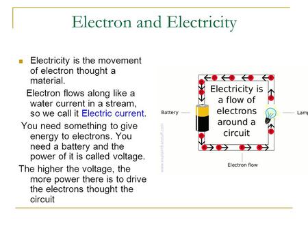 Electron and Electricity Electricity is the movement of electron thought a material. Electron flows along like a water current in a stream, so we call.