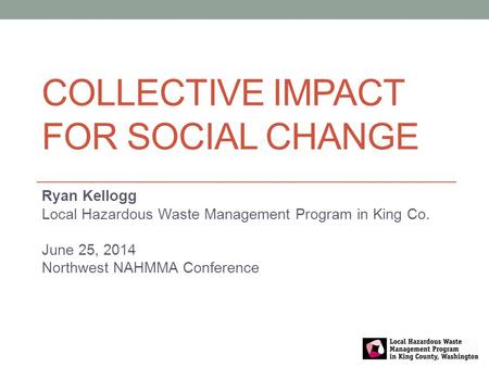 COLLECTIVE IMPACT FOR SOCIAL CHANGE Ryan Kellogg Local Hazardous Waste Management Program in King Co. June 25, 2014 Northwest NAHMMA Conference.