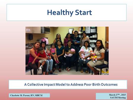 Healthy Start A Collective Impact Model to Address Poor Birth Outcomes Charlotte M. Parent, RN, MHCM March 27 th, 2015 SACIM Meeting.
