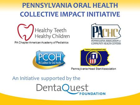 PENNSYLVANIA ORAL HEALTH COLLECTIVE IMPACT INITIATIVE An Initiative supported by the Pennsylvania Head Start Association PA Chapter American Academy of.
