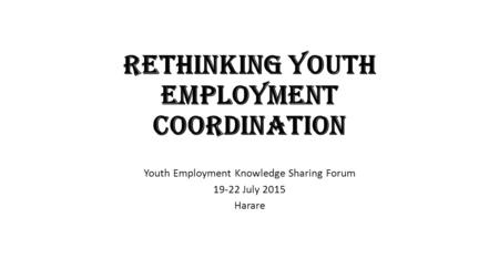 Rethinking Youth Employment Coordination Youth Employment Knowledge Sharing Forum 19-22 July 2015 Harare.