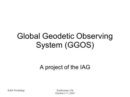ILRS WorkshopEastbourne, UK October 3 -7, 2005 Global Geodetic Observing System (GGOS) A project of the IAG.