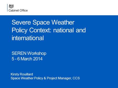 Severe Space Weather Policy Context: national and international SEREN Workshop 5 - 6 March 2014 Kirsty Rouillard Space Weather Policy & Project Manager,