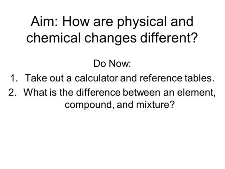 Aim: How are physical and chemical changes different? Do Now: 1.Take out a calculator and reference tables. 2.What is the difference between an element,