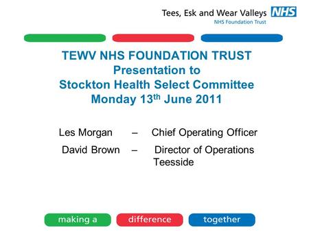 TEWV NHS FOUNDATION TRUST Presentation to Stockton Health Select Committee Monday 13 th June 2011 Les Morgan – Chief Operating Officer David Brown – Director.