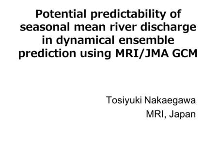 Potential predictability of seasonal mean river discharge in dynamical ensemble prediction using MRI/JMA GCM Tosiyuki Nakaegawa MRI, Japan.