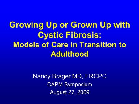 Growing Up or Grown Up with Cystic Fibrosis: Models of Care in Transition to Adulthood Nancy Brager MD, FRCPC CAPM Symposium August 27, 2009.