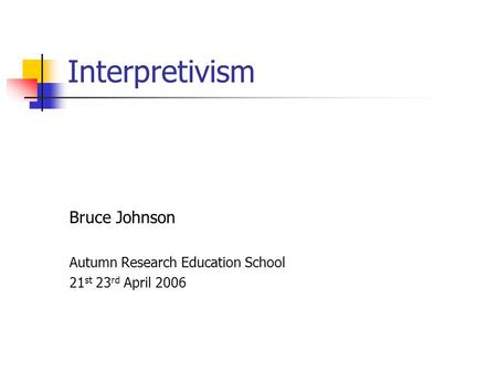 Interpretivism Bruce Johnson Autumn Research Education School 21 st 23 rd April 2006.