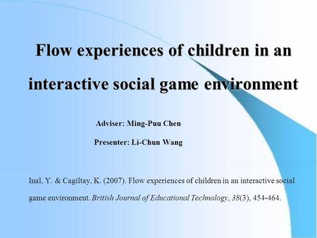 Flow experiences of children in an interactive social game environment Adviser: Ming-Puu Chen Presenter: Li-Chun Wang Inal, Y. & Cagiltay, K. (2007). Flow.