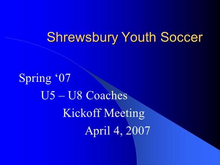 Shrewsbury Youth Soccer Spring ‘07 U5 – U8 Coaches Kickoff Meeting April 4, 2007.