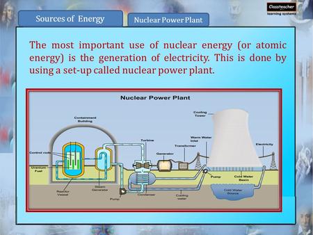 The most important use of nuclear energy (or atomic energy) is the generation of electricity. This is done by using a set-up called nuclear power plant.