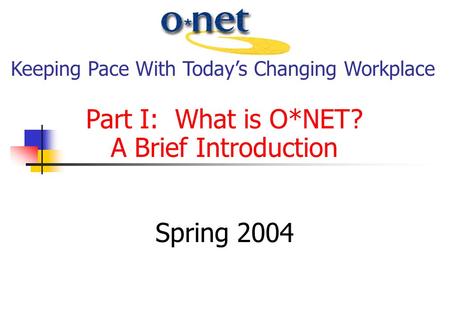 Part I: What is O*NET? A Brief Introduction Spring 2004 Keeping Pace With Today’s Changing Workplace.