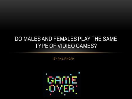 BY PHILIP,NOAH DO MALES AND FEMALES PLAY THE SAME TYPE OF VIDIEO GAMES?